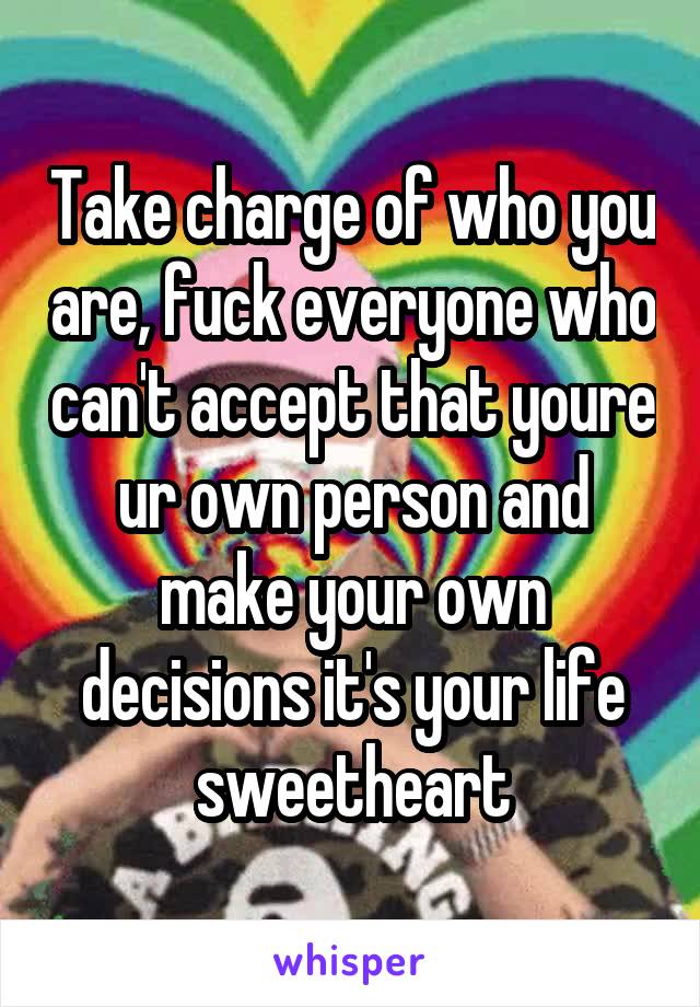 Take charge of who you are, fuck everyone who can't accept that youre ur own person and make your own decisions it's your life sweetheart