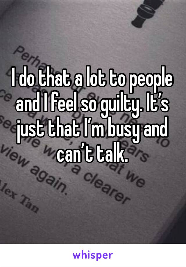 I do that a lot to people and I feel so guilty. It’s just that I’m busy and can’t talk.
