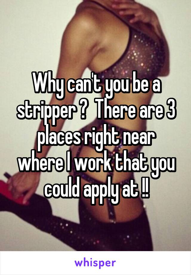 Why can't you be a stripper ?  There are 3 places right near where I work that you could apply at !!