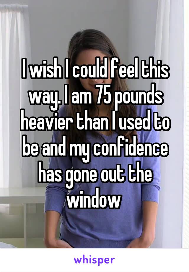 I wish I could feel this way. I am 75 pounds heavier than I used to be and my confidence has gone out the window 