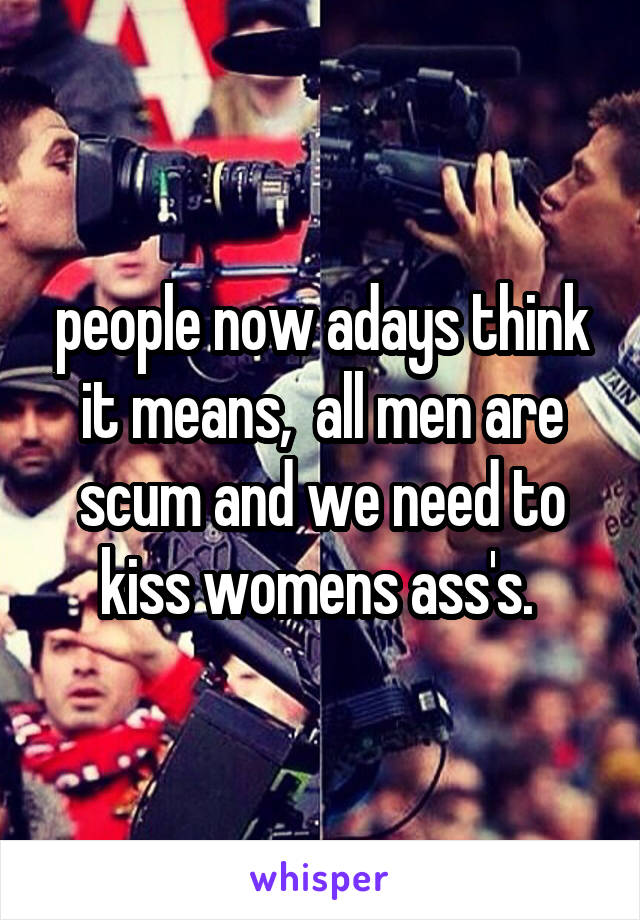 people now adays think it means,  all men are scum and we need to kiss womens ass's. 