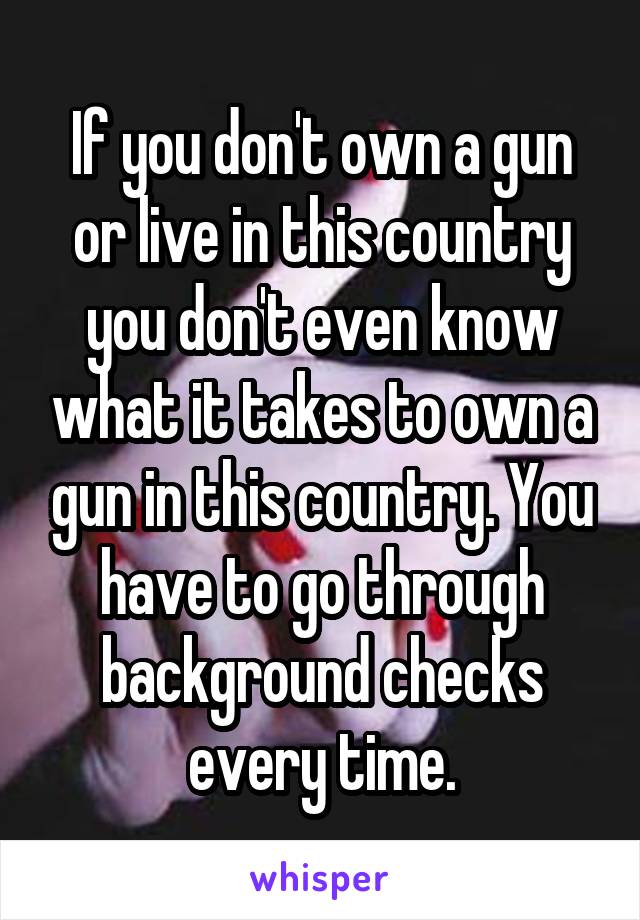 If you don't own a gun or live in this country you don't even know what it takes to own a gun in this country. You have to go through background checks every time.