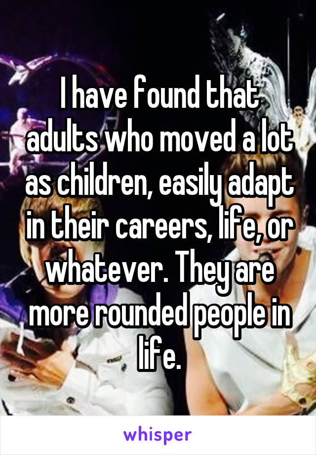 I have found that adults who moved a lot as children, easily adapt in their careers, life, or whatever. They are more rounded people in life.
