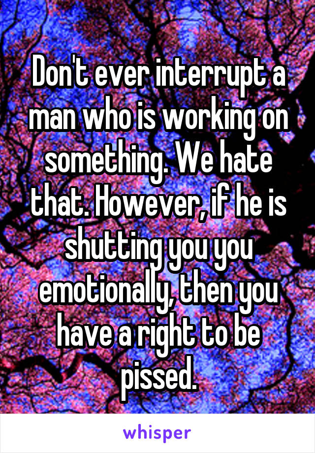 Don't ever interrupt a man who is working on something. We hate that. However, if he is shutting you you emotionally, then you have a right to be pissed.
