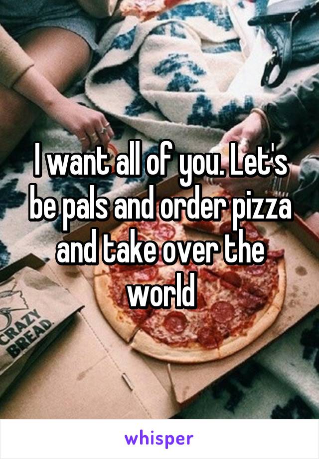 I want all of you. Let's be pals and order pizza and take over the world