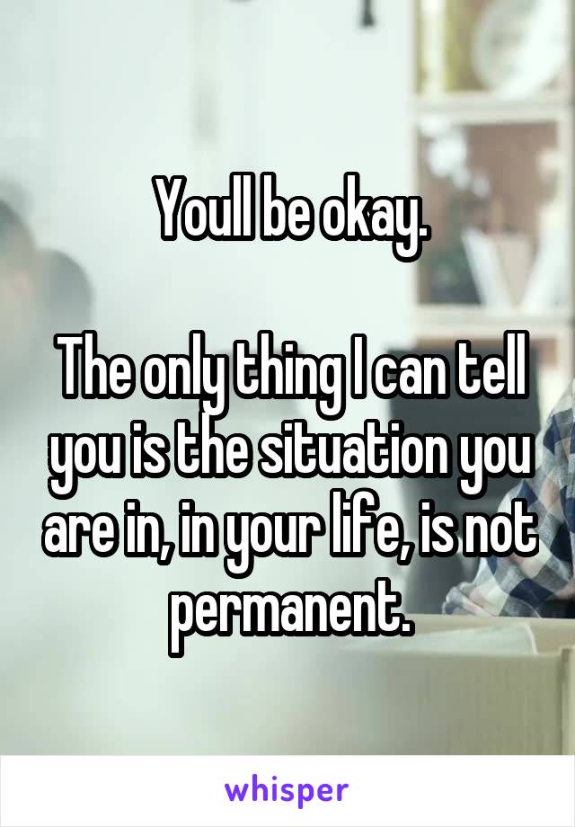 Youll be okay.

The only thing I can tell you is the situation you are in, in your life, is not permanent.