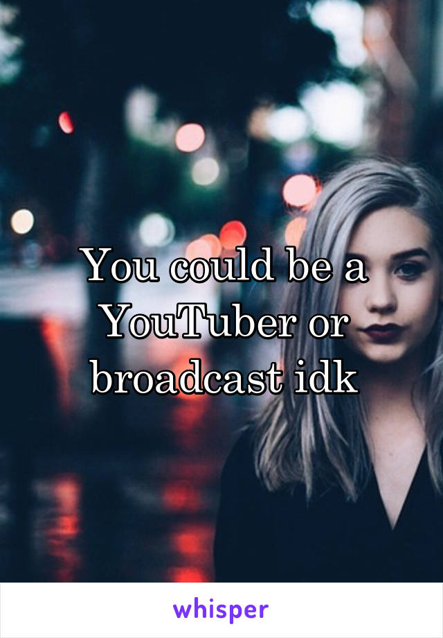 You could be a YouTuber or broadcast idk