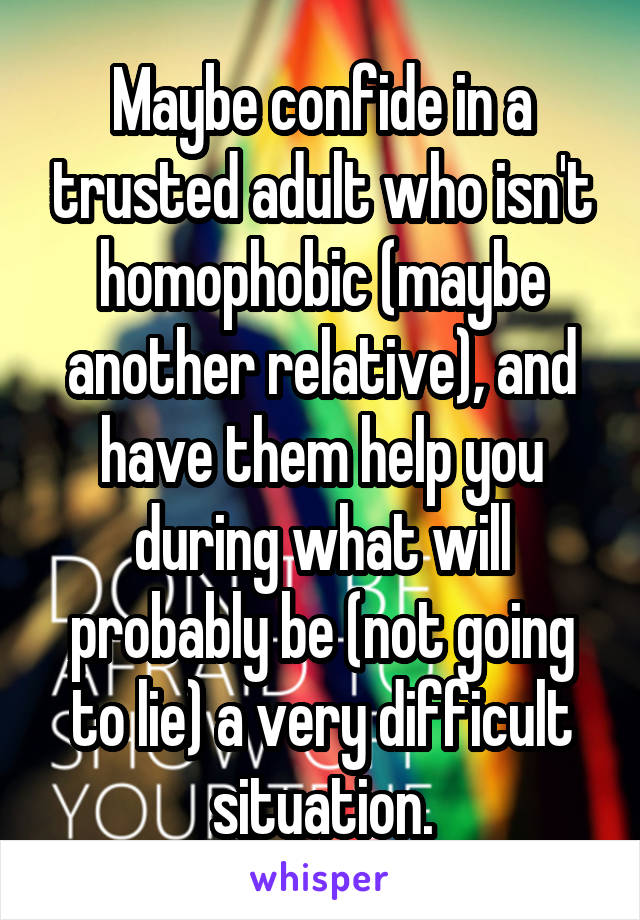 Maybe confide in a trusted adult who isn't homophobic (maybe another relative), and have them help you during what will probably be (not going to lie) a very difficult situation.