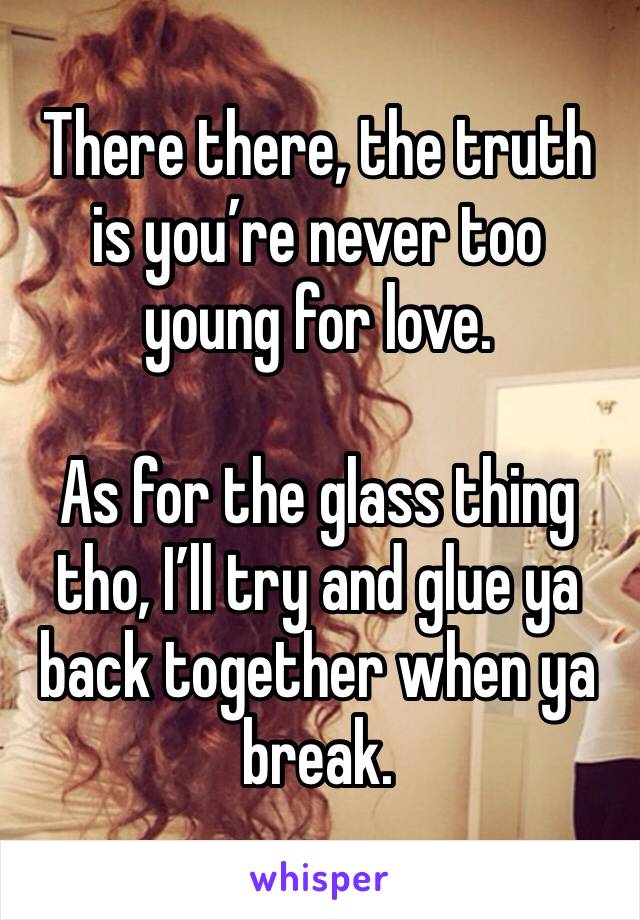 There there, the truth is you’re never too young for love. 

As for the glass thing tho, I’ll try and glue ya back together when ya break. 