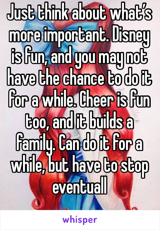 Just think about what’s more important. Disney is fun, and you may not have the chance to do it for a while. Cheer is fun too, and it builds a family. Can do it for a while, but have to stop eventuall