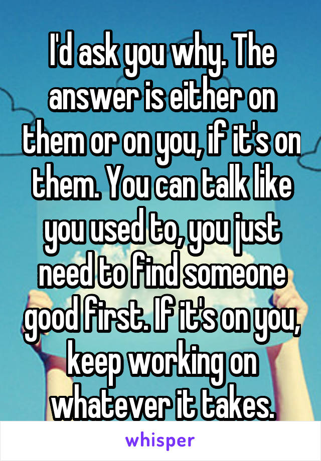 I'd ask you why. The answer is either on them or on you, if it's on them. You can talk like you used to, you just need to find someone good first. If it's on you, keep working on whatever it takes.