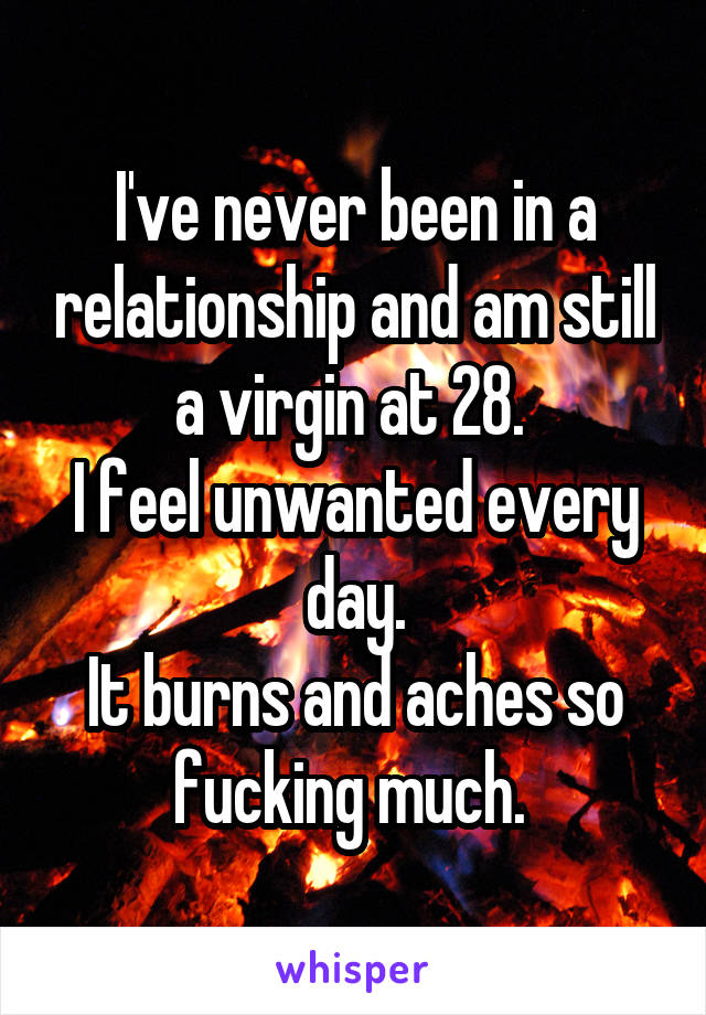 I've never been in a relationship and am still a virgin at 28. 
I feel unwanted every day.
It burns and aches so fucking much. 