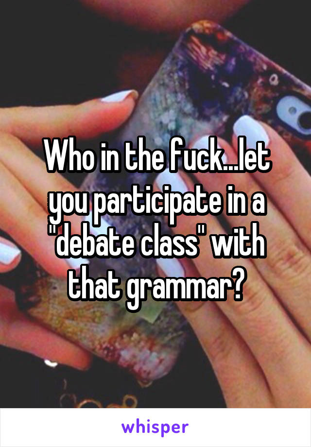 Who in the fuck...let you participate in a "debate class" with that grammar?