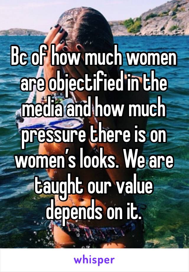 Bc of how much women are objectified in the media and how much pressure there is on women’s looks. We are taught our value depends on it. 