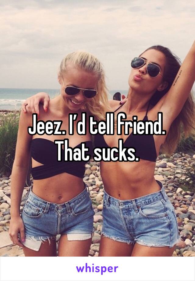 Jeez. I’d tell friend. That sucks. 