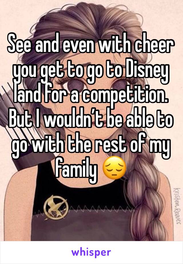 See and even with cheer you get to go to Disney land for a competition. But I wouldn’t be able to go with the rest of my family 😔
