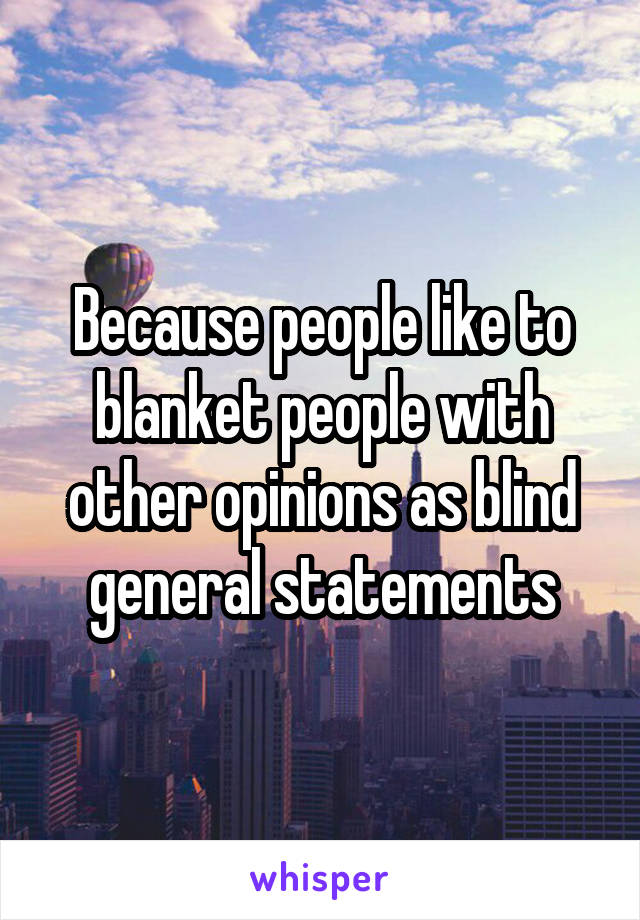 Because people like to blanket people with other opinions as blind general statements