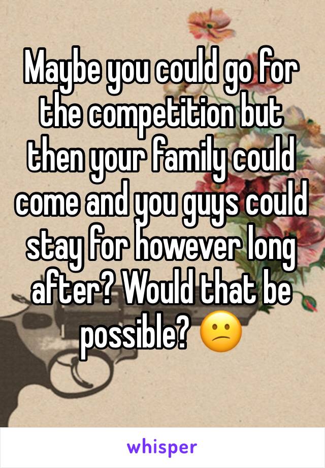 Maybe you could go for the competition but then your family could come and you guys could stay for however long after? Would that be possible? 😕