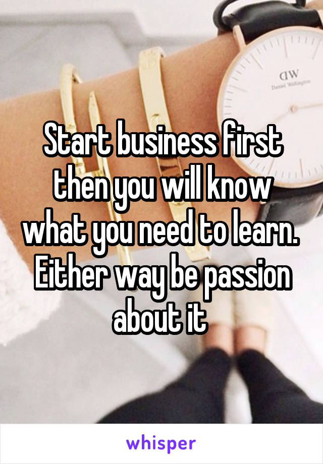 Start business first then you will know what you need to learn.  Either way be passion about it 