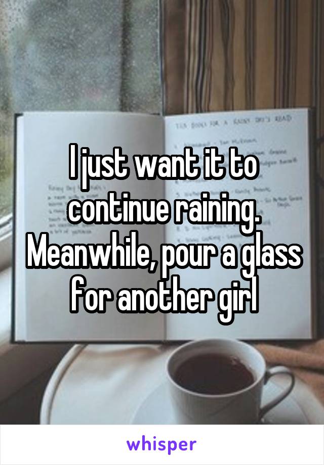 I just want it to continue raining. Meanwhile, pour a glass for another girl