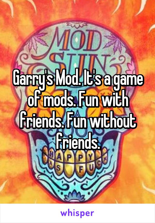 Garry's Mod. It's a game of mods. Fun with friends. Fun without friends.