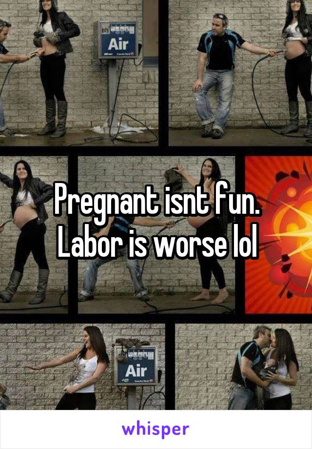 Pregnant isnt fun. Labor is worse lol