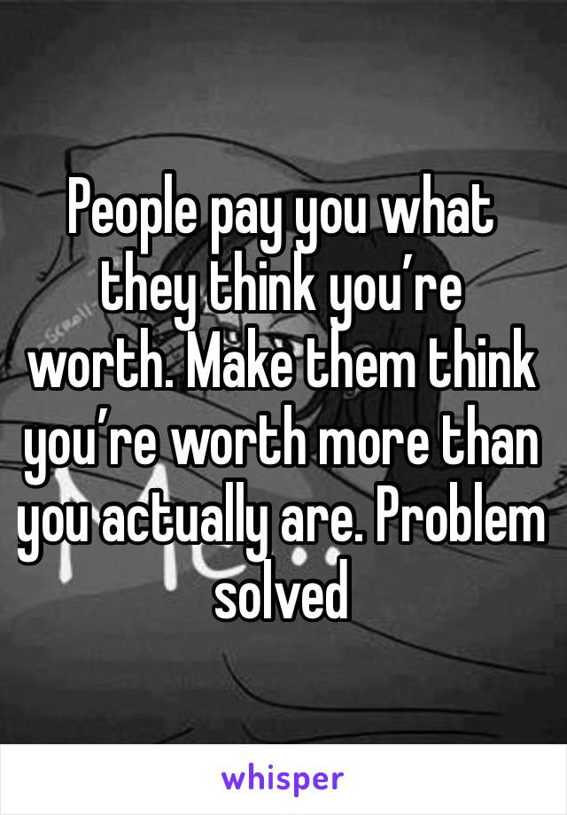 People pay you what they think you’re  worth. Make them think you’re worth more than you actually are. Problem solved 