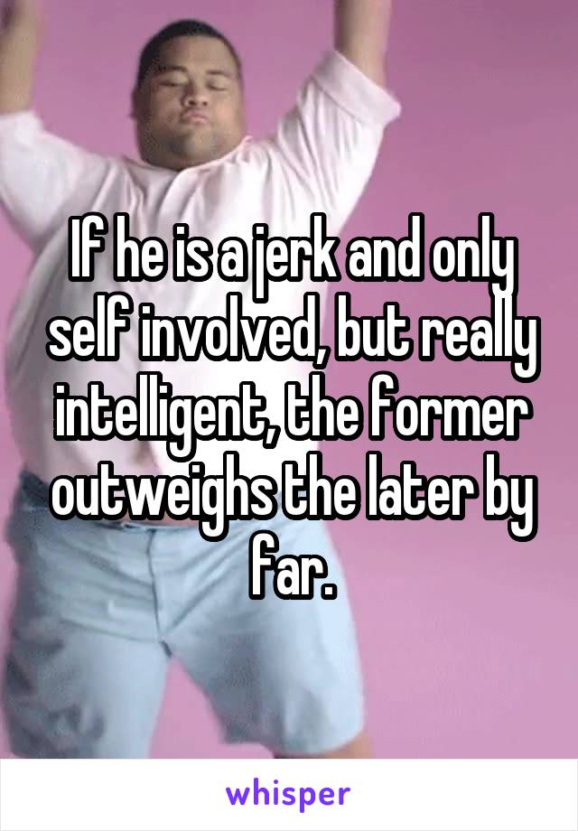 If he is a jerk and only self involved, but really intelligent, the former outweighs the later by far.