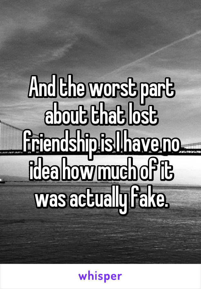 And the worst part about that lost friendship is I have no idea how much of it was actually fake.