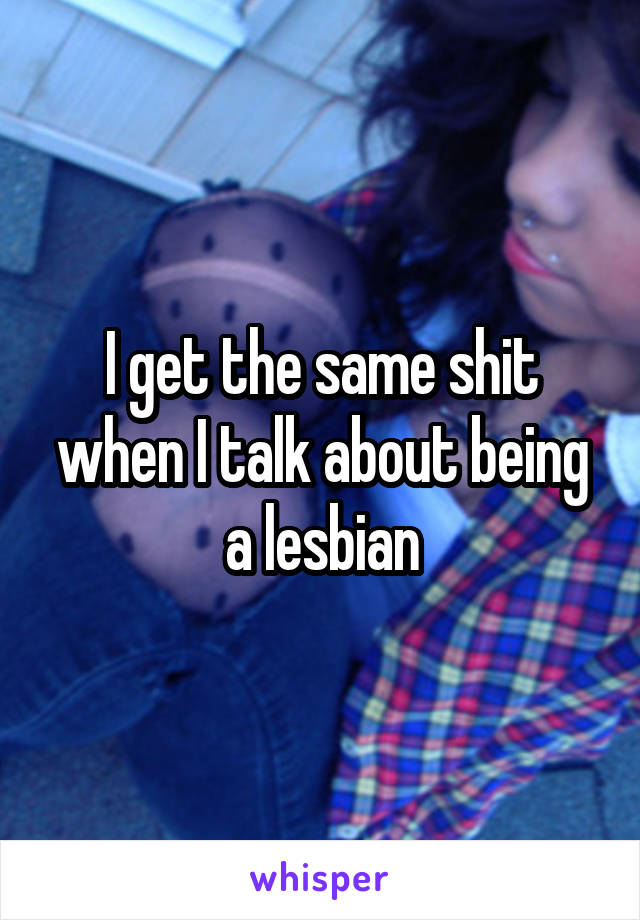 I get the same shit when I talk about being a lesbian