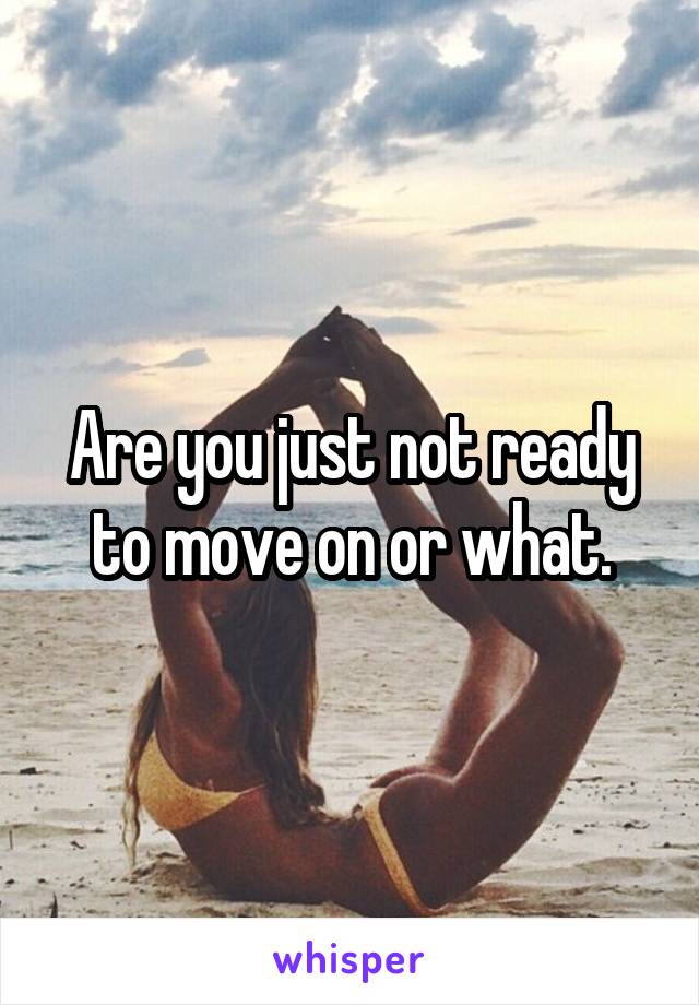 Are you just not ready to move on or what.