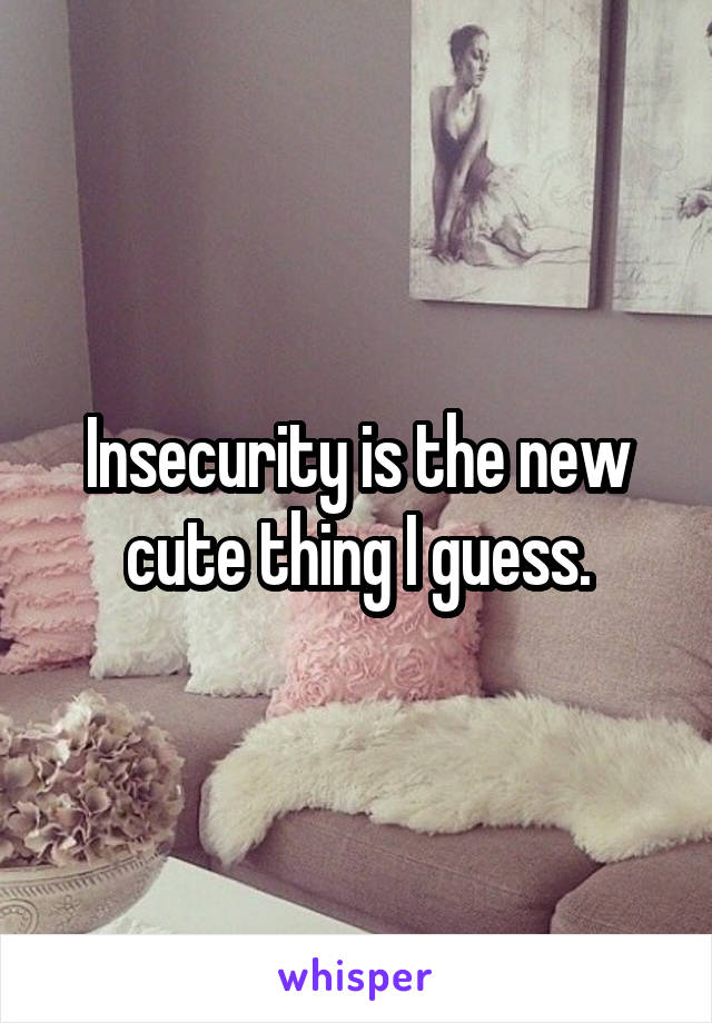 Insecurity is the new cute thing I guess.
