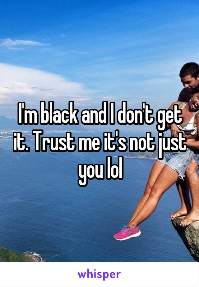 I'm black and I don't get it. Trust me it's not just you lol