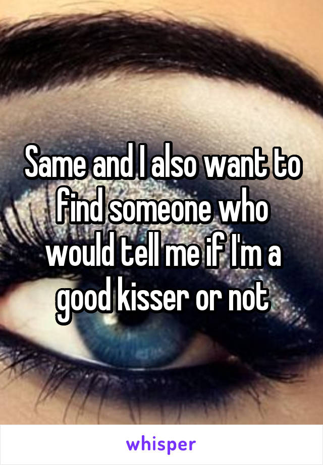 Same and I also want to find someone who would tell me if I'm a good kisser or not