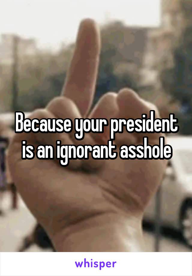 Because your president is an ignorant asshole