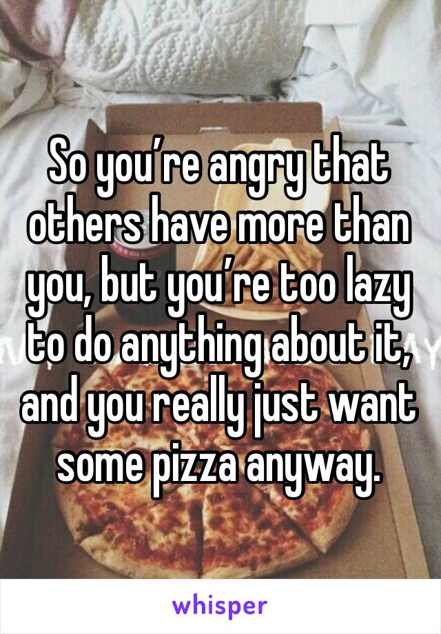 So you’re angry that others have more than you, but you’re too lazy to do anything about it, and you really just want some pizza anyway.