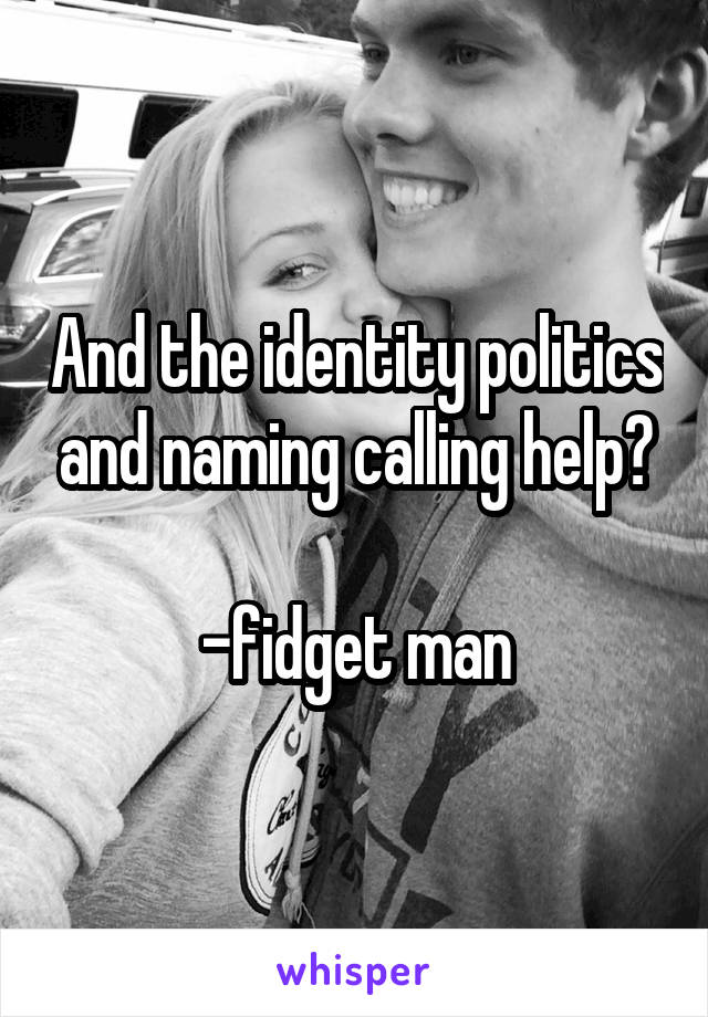 And the identity politics and naming calling help?

-fidget man
