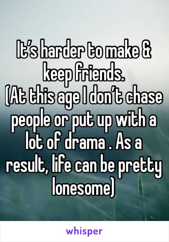 It’s harder to make & keep friends.
(At this age I don’t chase people or put up with a lot of drama . As a result, life can be pretty lonesome)
