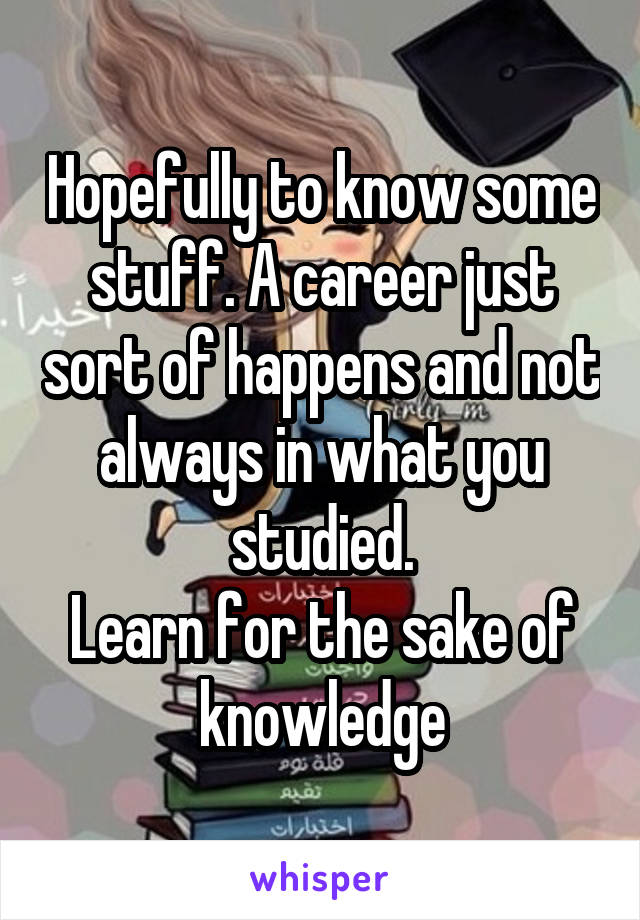 Hopefully to know some stuff. A career just sort of happens and not always in what you studied.
Learn for the sake of knowledge