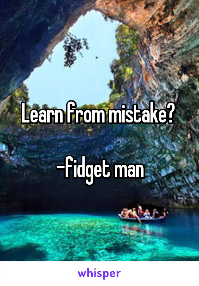 Learn from mistake? 

-fidget man