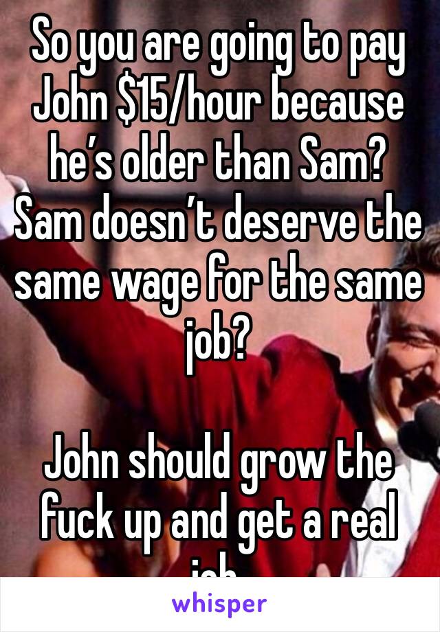 So you are going to pay John $15/hour because he’s older than Sam? Sam doesn’t deserve the same wage for the same job?

John should grow the fuck up and get a real job. 