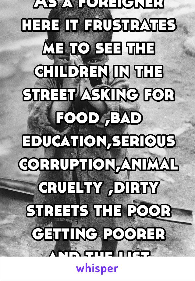 As a foreigner here it frustrates me to see the children in the street asking for food ,bad education,serious corruption,animal cruelty ,dirty streets the poor getting poorer and the list continues 