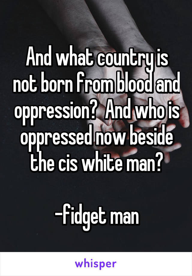 And what country is not born from blood and oppression?  And who is oppressed now beside the cis white man?

-fidget man