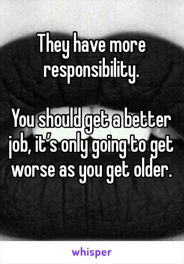 They have more responsibility.

You should get a better job, it’s only going to get worse as you get older.