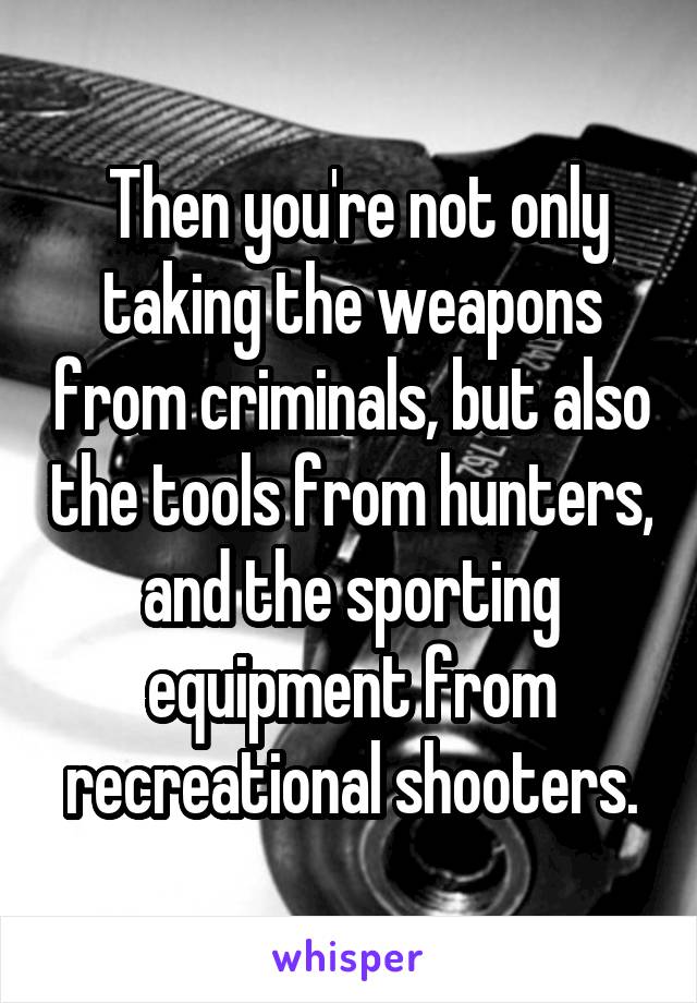  Then you're not only taking the weapons from criminals, but also the tools from hunters, and the sporting equipment from recreational shooters.