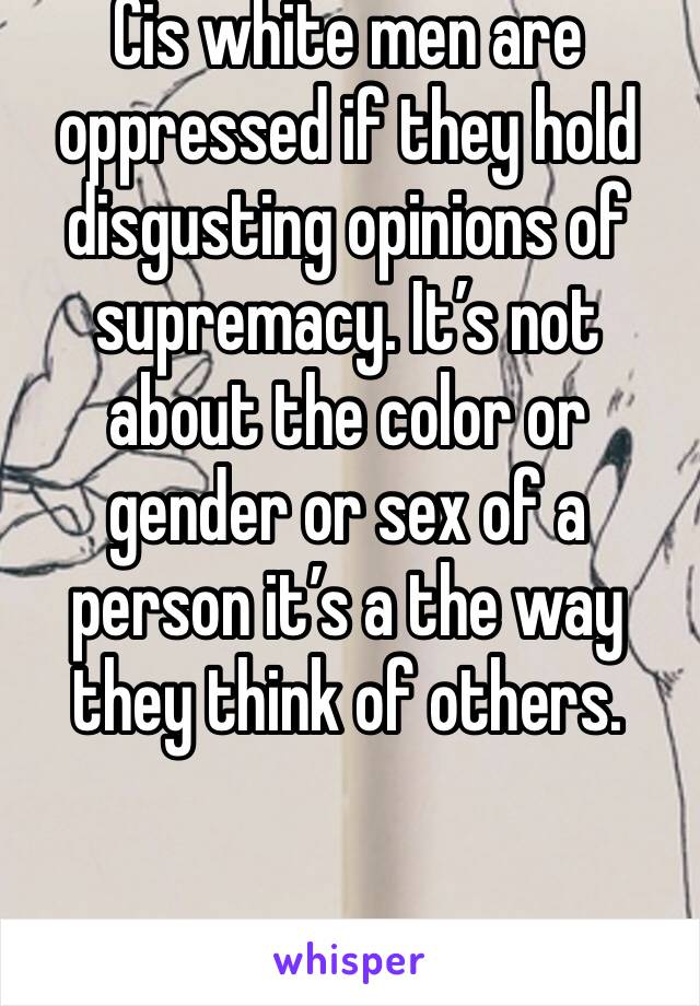 Cis white men are oppressed if they hold disgusting opinions of supremacy. It’s not about the color or gender or sex of a person it’s a the way they think of others.