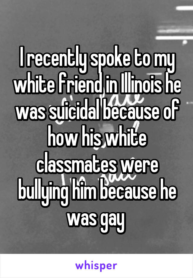 I recently spoke to my white friend in Illinois he was suicidal because of how his white classmates were bullying him because he was gay 