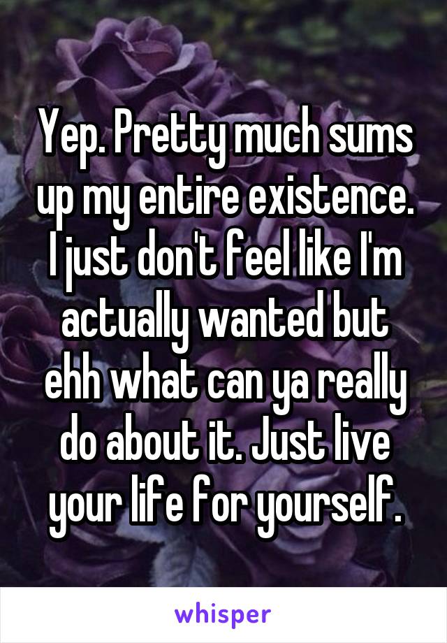 Yep. Pretty much sums up my entire existence. I just don't feel like I'm actually wanted but ehh what can ya really do about it. Just live your life for yourself.