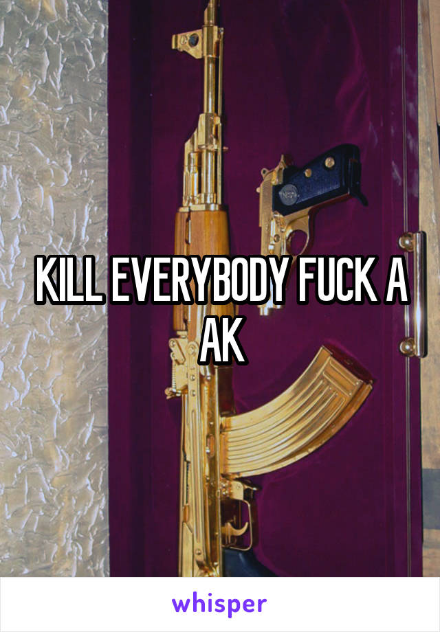 KILL EVERYBODY FUCK A AK