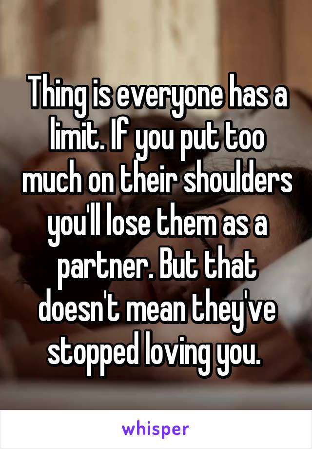 Thing is everyone has a limit. If you put too much on their shoulders you'll lose them as a partner. But that doesn't mean they've stopped loving you. 